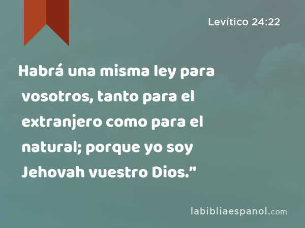 Habrá una misma ley para vosotros, tanto para el extranjero como para el natural; porque yo soy Jehovah vuestro Dios.’' - Levítico 24:22