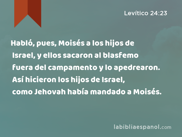 Habló, pues, Moisés a los hijos de Israel, y ellos sacaron al blasfemo fuera del campamento y lo apedrearon. Así hicieron los hijos de Israel, como Jehovah había mandado a Moisés. - Levítico 24:23