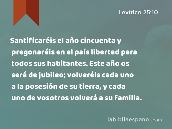 Santificaréis el año cincuenta y pregonaréis en el país libertad para todos sus habitantes. Este año os será de jubileo; volveréis cada uno a la posesión de su tierra, y cada uno de vosotros volverá a su familia. - Levítico 25:10