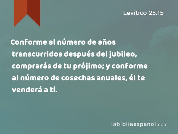 Conforme al número de años transcurridos después del jubileo, comprarás de tu prójimo; y conforme al número de cosechas anuales, él te venderá a ti. - Levítico 25:15