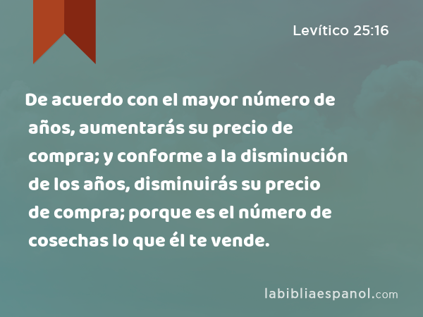 De acuerdo con el mayor número de años, aumentarás su precio de compra; y conforme a la disminución de los años, disminuirás su precio de compra; porque es el número de cosechas lo que él te vende. - Levítico 25:16