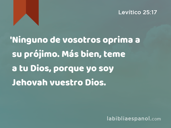 'Ninguno de vosotros oprima a su prójimo. Más bien, teme a tu Dios, porque yo soy Jehovah vuestro Dios. - Levítico 25:17