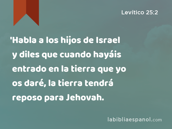 'Habla a los hijos de Israel y diles que cuando hayáis entrado en la tierra que yo os daré, la tierra tendrá reposo para Jehovah. - Levítico 25:2