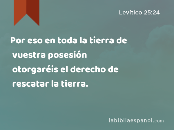 Por eso en toda la tierra de vuestra posesión otorgaréis el derecho de rescatar la tierra. - Levítico 25:24