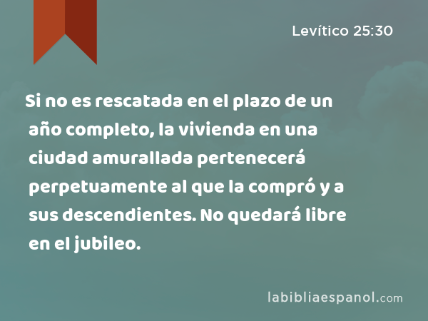 Si no es rescatada en el plazo de un año completo, la vivienda en una ciudad amurallada pertenecerá perpetuamente al que la compró y a sus descendientes. No quedará libre en el jubileo. - Levítico 25:30