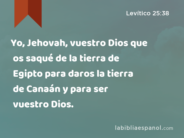 Yo, Jehovah, vuestro Dios que os saqué de la tierra de Egipto para daros la tierra de Canaán y para ser vuestro Dios. - Levítico 25:38