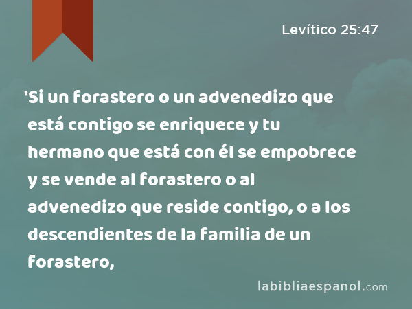 'Si un forastero o un advenedizo que está contigo se enriquece y tu hermano que está con él se empobrece y se vende al forastero o al advenedizo que reside contigo, o a los descendientes de la familia de un forastero, - Levítico 25:47