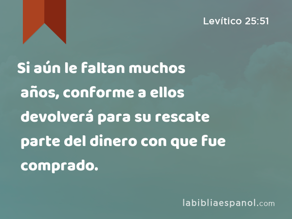 Si aún le faltan muchos años, conforme a ellos devolverá para su rescate parte del dinero con que fue comprado. - Levítico 25:51