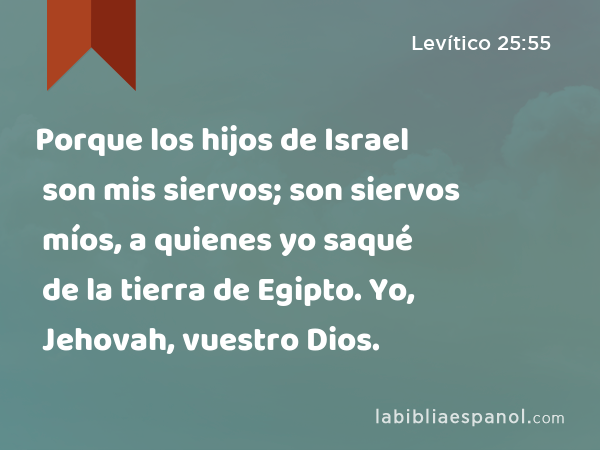 Porque los hijos de Israel son mis siervos; son siervos míos, a quienes yo saqué de la tierra de Egipto. Yo, Jehovah, vuestro Dios. - Levítico 25:55