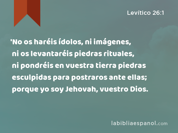 'No os haréis ídolos, ni imágenes, ni os levantaréis piedras rituales, ni pondréis en vuestra tierra piedras esculpidas para postraros ante ellas; porque yo soy Jehovah, vuestro Dios. - Levítico 26:1