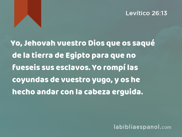 Yo, Jehovah vuestro Dios que os saqué de la tierra de Egipto para que no fueseis sus esclavos. Yo rompí las coyundas de vuestro yugo, y os he hecho andar con la cabeza erguida. - Levítico 26:13