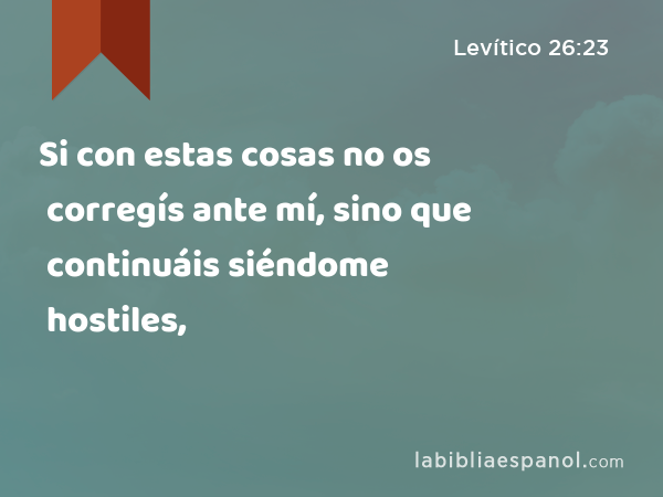 Si con estas cosas no os corregís ante mí, sino que continuáis siéndome hostiles, - Levítico 26:23