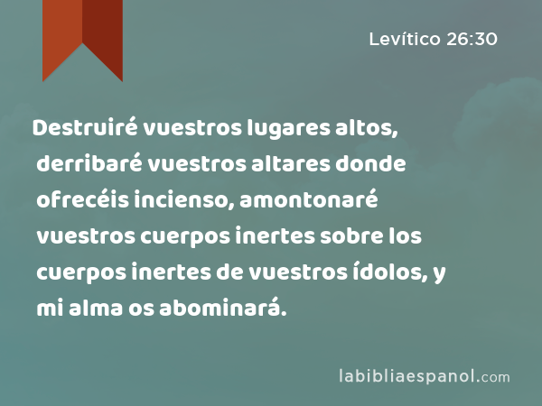 Destruiré vuestros lugares altos, derribaré vuestros altares donde ofrecéis incienso, amontonaré vuestros cuerpos inertes sobre los cuerpos inertes de vuestros ídolos, y mi alma os abominará. - Levítico 26:30