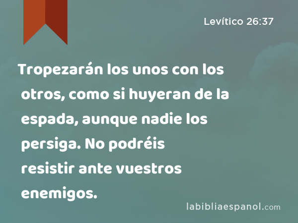 Tropezarán los unos con los otros, como si huyeran de la espada, aunque nadie los persiga. No podréis resistir ante vuestros enemigos. - Levítico 26:37