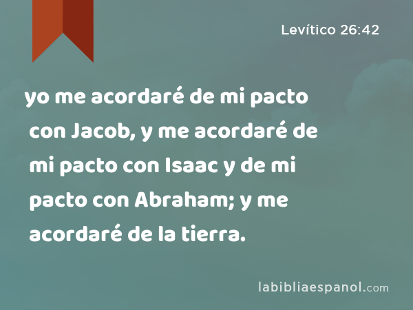 yo me acordaré de mi pacto con Jacob, y me acordaré de mi pacto con Isaac y de mi pacto con Abraham; y me acordaré de la tierra. - Levítico 26:42