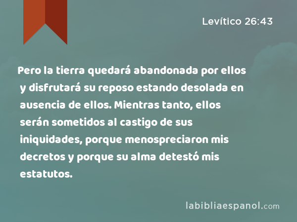 Pero la tierra quedará abandonada por ellos y disfrutará su reposo estando desolada en ausencia de ellos. Mientras tanto, ellos serán sometidos al castigo de sus iniquidades, porque menospreciaron mis decretos y porque su alma detestó mis estatutos. - Levítico 26:43