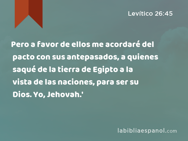 Pero a favor de ellos me acordaré del pacto con sus antepasados, a quienes saqué de la tierra de Egipto a la vista de las naciones, para ser su Dios. Yo, Jehovah.' - Levítico 26:45