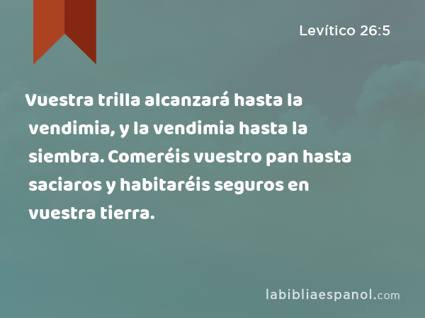 Vuestra trilla alcanzará hasta la vendimia, y la vendimia hasta la siembra. Comeréis vuestro pan hasta saciaros y habitaréis seguros en vuestra tierra. - Levítico 26:5