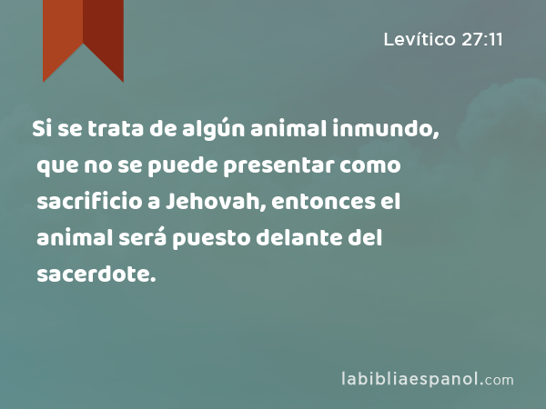 Si se trata de algún animal inmundo, que no se puede presentar como sacrificio a Jehovah, entonces el animal será puesto delante del sacerdote. - Levítico 27:11