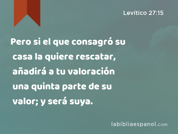 Pero si el que consagró su casa la quiere rescatar, añadirá a tu valoración una quinta parte de su valor; y será suya. - Levítico 27:15