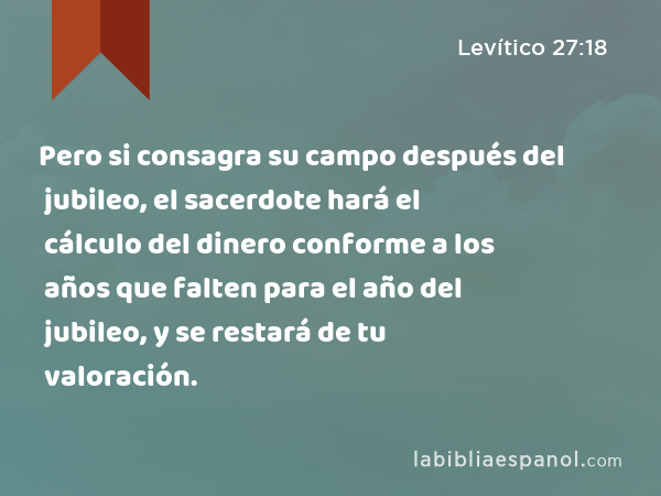 Pero si consagra su campo después del jubileo, el sacerdote hará el cálculo del dinero conforme a los años que falten para el año del jubileo, y se restará de tu valoración. - Levítico 27:18