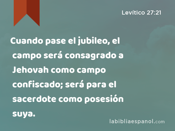 Cuando pase el jubileo, el campo será consagrado a Jehovah como campo confiscado; será para el sacerdote como posesión suya. - Levítico 27:21