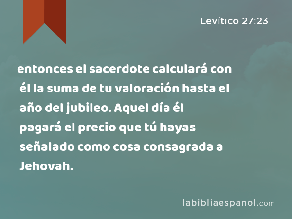 entonces el sacerdote calculará con él la suma de tu valoración hasta el año del jubileo. Aquel día él pagará el precio que tú hayas señalado como cosa consagrada a Jehovah. - Levítico 27:23