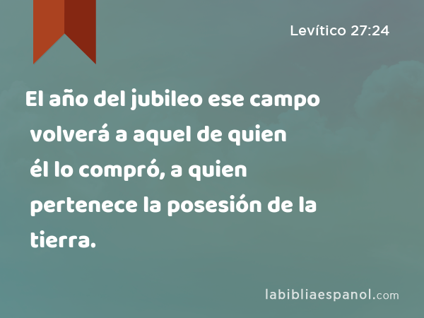 El año del jubileo ese campo volverá a aquel de quien él lo compró, a quien pertenece la posesión de la tierra. - Levítico 27:24