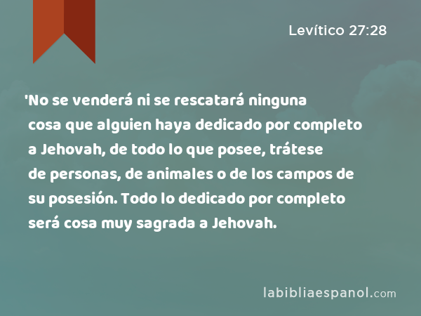 'No se venderá ni se rescatará ninguna cosa que alguien haya dedicado por completo a Jehovah, de todo lo que posee, trátese de personas, de animales o de los campos de su posesión. Todo lo dedicado por completo será cosa muy sagrada a Jehovah. - Levítico 27:28