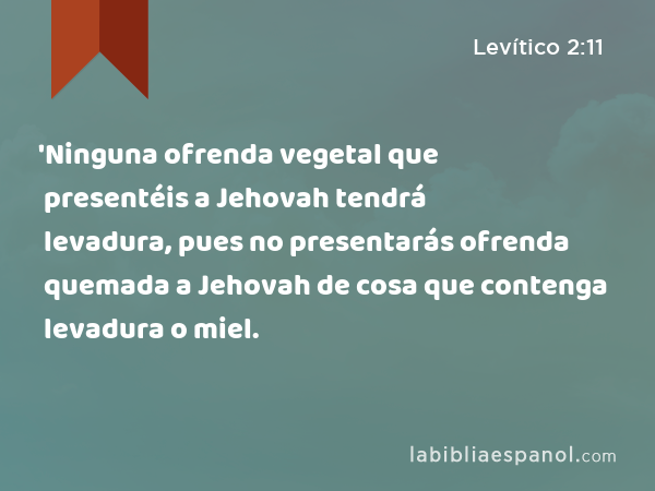 'Ninguna ofrenda vegetal que presentéis a Jehovah tendrá levadura, pues no presentarás ofrenda quemada a Jehovah de cosa que contenga levadura o miel. - Levítico 2:11