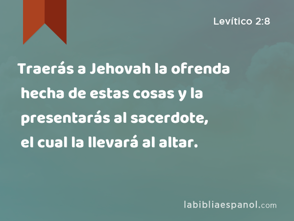 Traerás a Jehovah la ofrenda hecha de estas cosas y la presentarás al sacerdote, el cual la llevará al altar. - Levítico 2:8