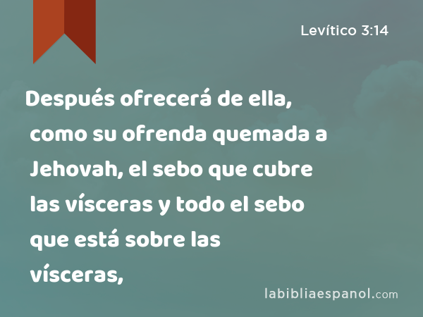 Después ofrecerá de ella, como su ofrenda quemada a Jehovah, el sebo que cubre las vísceras y todo el sebo que está sobre las vísceras, - Levítico 3:14