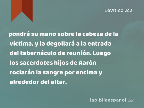 pondrá su mano sobre la cabeza de la víctima, y la degollará a la entrada del tabernáculo de reunión. Luego los sacerdotes hijos de Aarón rociarán la sangre por encima y alrededor del altar. - Levítico 3:2