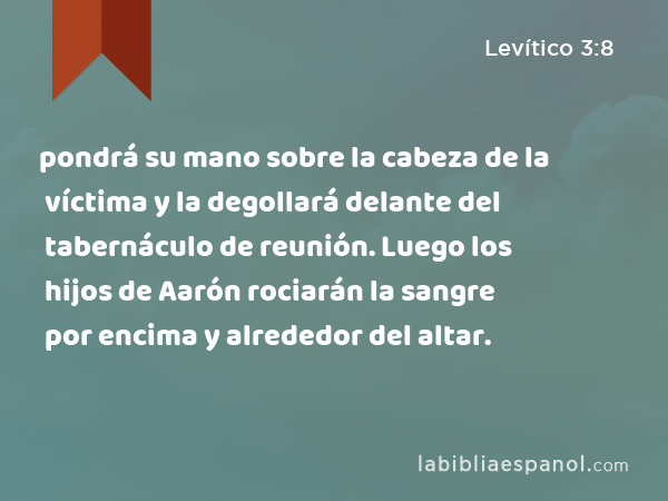 pondrá su mano sobre la cabeza de la víctima y la degollará delante del tabernáculo de reunión. Luego los hijos de Aarón rociarán la sangre por encima y alrededor del altar. - Levítico 3:8