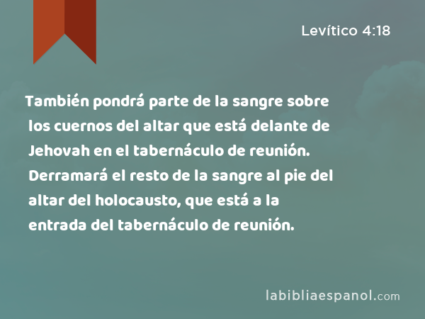 También pondrá parte de la sangre sobre los cuernos del altar que está delante de Jehovah en el tabernáculo de reunión. Derramará el resto de la sangre al pie del altar del holocausto, que está a la entrada del tabernáculo de reunión. - Levítico 4:18