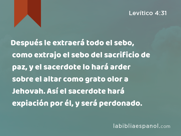 Después le extraerá todo el sebo, como extrajo el sebo del sacrificio de paz, y el sacerdote lo hará arder sobre el altar como grato olor a Jehovah. Así el sacerdote hará expiación por él, y será perdonado. - Levítico 4:31