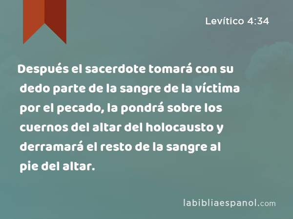 Después el sacerdote tomará con su dedo parte de la sangre de la víctima por el pecado, la pondrá sobre los cuernos del altar del holocausto y derramará el resto de la sangre al pie del altar. - Levítico 4:34