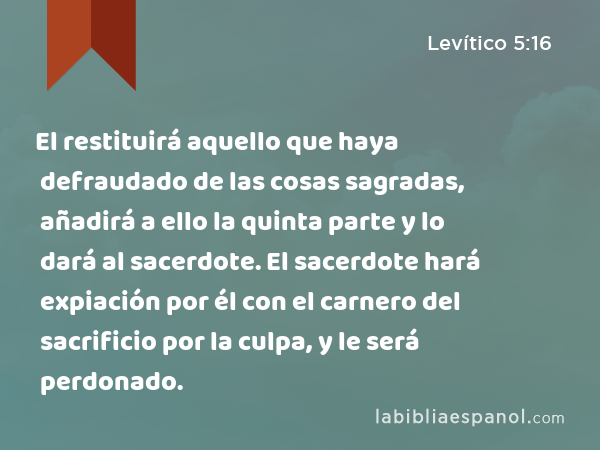 El restituirá aquello que haya defraudado de las cosas sagradas, añadirá a ello la quinta parte y lo dará al sacerdote. El sacerdote hará expiación por él con el carnero del sacrificio por la culpa, y le será perdonado. - Levítico 5:16