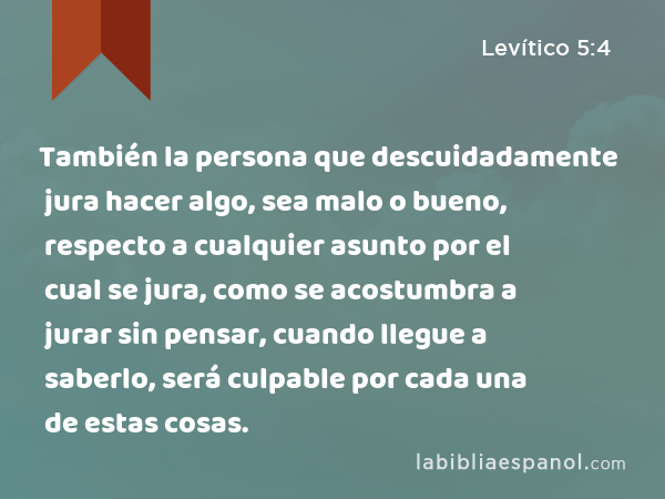 También la persona que descuidadamente jura hacer algo, sea malo o bueno, respecto a cualquier asunto por el cual se jura, como se acostumbra a jurar sin pensar, cuando llegue a saberlo, será culpable por cada una de estas cosas. - Levítico 5:4