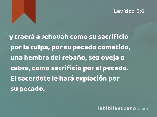 y traerá a Jehovah como su sacrificio por la culpa, por su pecado cometido, una hembra del rebaño, sea oveja o cabra, como sacrificio por el pecado. El sacerdote le hará expiación por su pecado. - Levítico 5:6