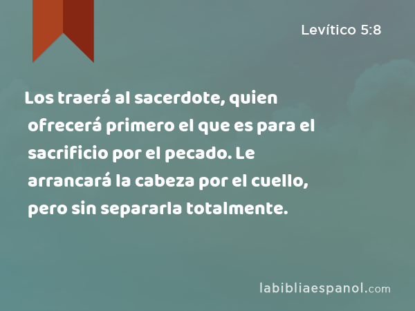 Los traerá al sacerdote, quien ofrecerá primero el que es para el sacrificio por el pecado. Le arrancará la cabeza por el cuello, pero sin separarla totalmente. - Levítico 5:8