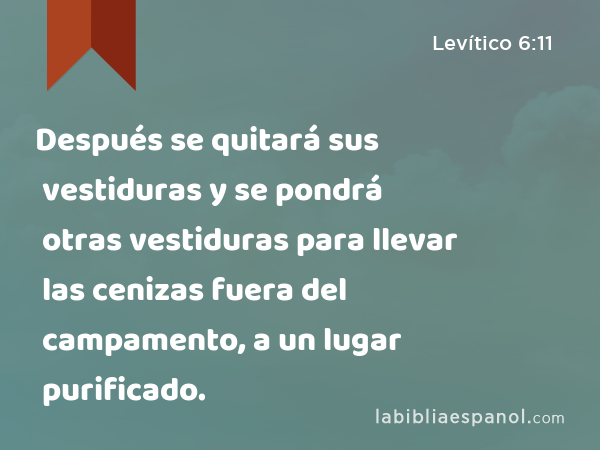 Después se quitará sus vestiduras y se pondrá otras vestiduras para llevar las cenizas fuera del campamento, a un lugar purificado. - Levítico 6:11