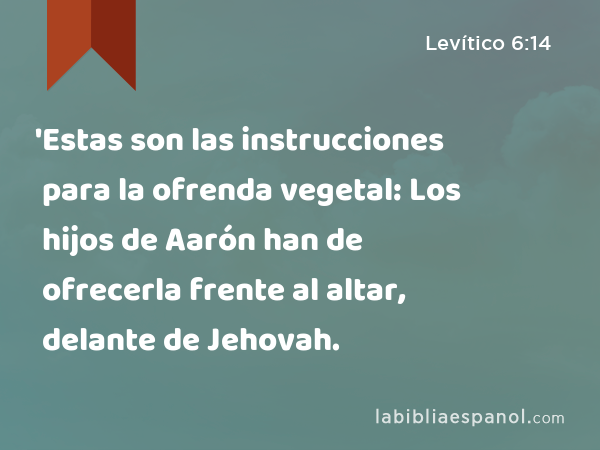 'Estas son las instrucciones para la ofrenda vegetal: Los hijos de Aarón han de ofrecerla frente al altar, delante de Jehovah. - Levítico 6:14