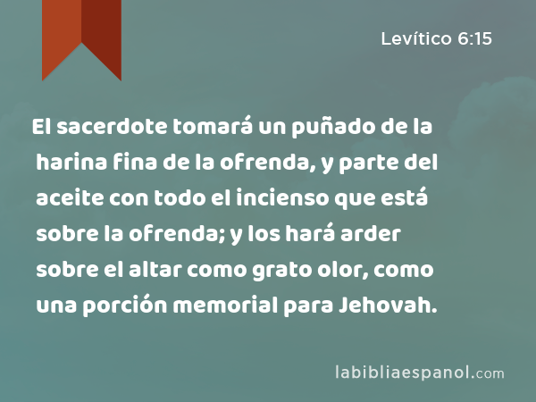 El sacerdote tomará un puñado de la harina fina de la ofrenda, y parte del aceite con todo el incienso que está sobre la ofrenda; y los hará arder sobre el altar como grato olor, como una porción memorial para Jehovah. - Levítico 6:15