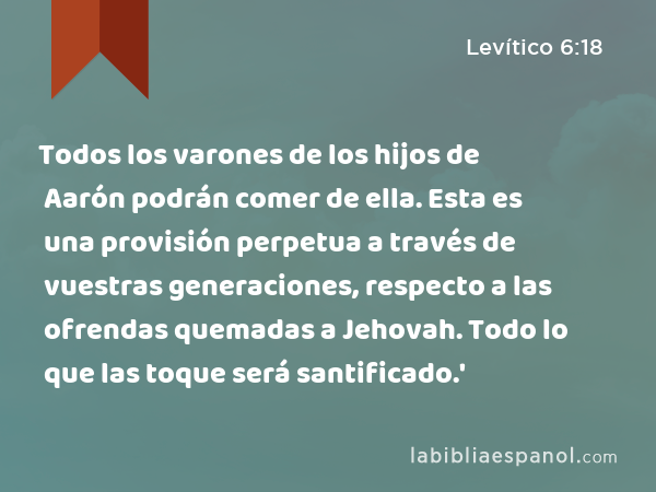 Todos los varones de los hijos de Aarón podrán comer de ella. Esta es una provisión perpetua a través de vuestras generaciones, respecto a las ofrendas quemadas a Jehovah. Todo lo que las toque será santificado.' - Levítico 6:18