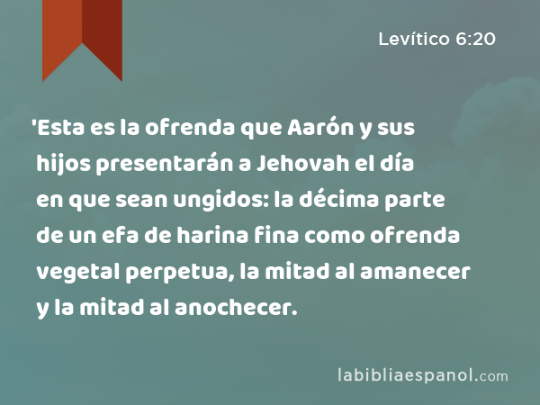 'Esta es la ofrenda que Aarón y sus hijos presentarán a Jehovah el día en que sean ungidos: la décima parte de un efa de harina fina como ofrenda vegetal perpetua, la mitad al amanecer y la mitad al anochecer. - Levítico 6:20