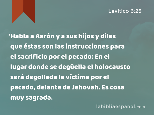 'Habla a Aarón y a sus hijos y diles que éstas son las instrucciones para el sacrificio por el pecado: En el lugar donde se degüella el holocausto será degollada la víctima por el pecado, delante de Jehovah. Es cosa muy sagrada. - Levítico 6:25