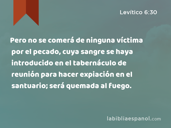 Pero no se comerá de ninguna víctima por el pecado, cuya sangre se haya introducido en el tabernáculo de reunión para hacer expiación en el santuario; será quemada al fuego. - Levítico 6:30