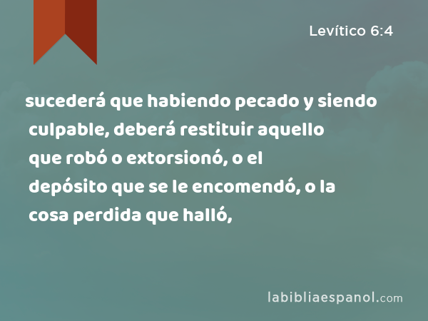 sucederá que habiendo pecado y siendo culpable, deberá restituir aquello que robó o extorsionó, o el depósito que se le encomendó, o la cosa perdida que halló, - Levítico 6:4