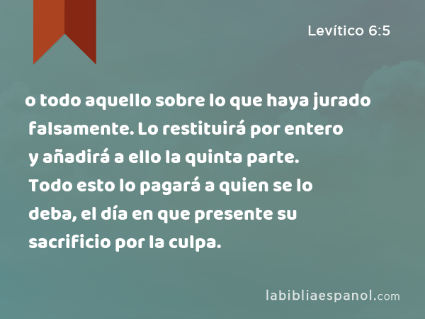 o todo aquello sobre lo que haya jurado falsamente. Lo restituirá por entero y añadirá a ello la quinta parte. Todo esto lo pagará a quien se lo deba, el día en que presente su sacrificio por la culpa. - Levítico 6:5